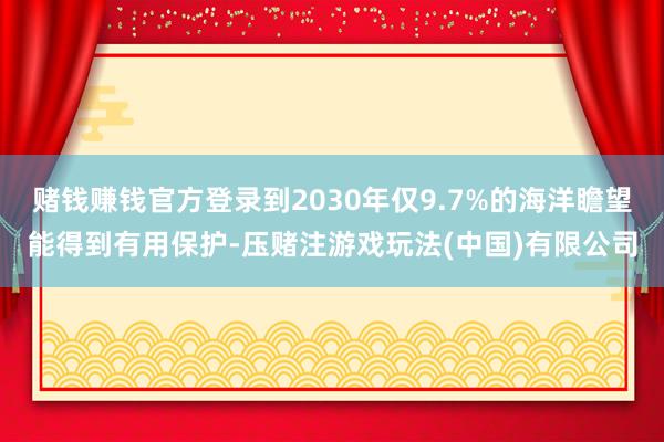 赌钱赚钱官方登录到2030年仅9.7%的海洋瞻望能得到有用保护-压赌注游戏玩法(中国)有限公司