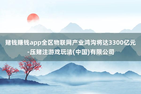 赌钱赚钱app全区物联网产业鸿沟将达3300亿元-压赌注游戏玩法(中国)有限公司