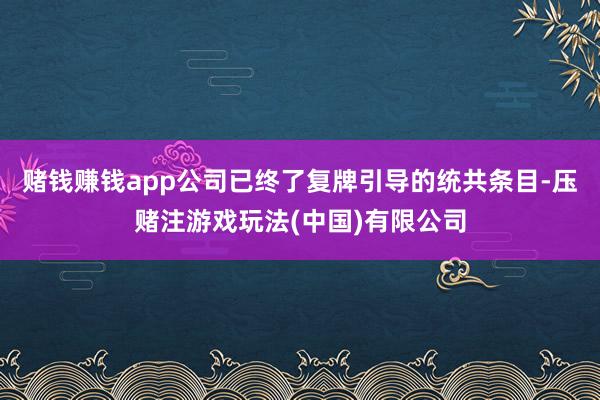 赌钱赚钱app公司已终了复牌引导的统共条目-压赌注游戏玩法(中国)有限公司