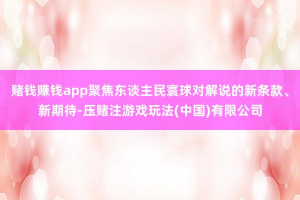 赌钱赚钱app聚焦东谈主民寰球对解说的新条款、新期待-压赌注游戏玩法(中国)有限公司