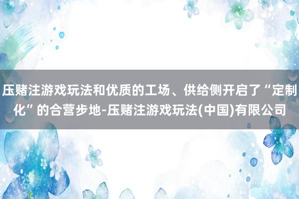 压赌注游戏玩法和优质的工场、供给侧开启了“定制化”的合营步地-压赌注游戏玩法(中国)有限公司