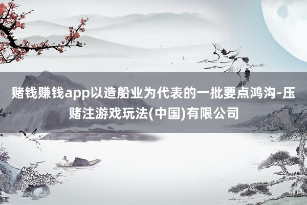 赌钱赚钱app以造船业为代表的一批要点鸿沟-压赌注游戏玩法(中国)有限公司