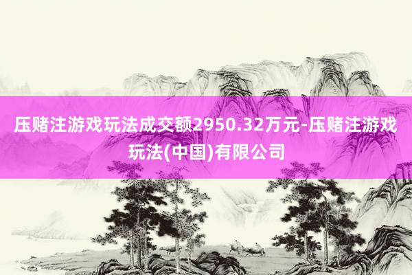 压赌注游戏玩法成交额2950.32万元-压赌注游戏玩法(中国)有限公司