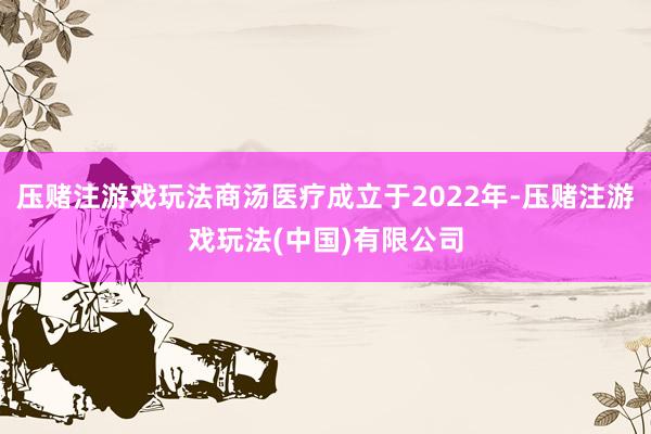 压赌注游戏玩法商汤医疗成立于2022年-压赌注游戏玩法(中国)有限公司