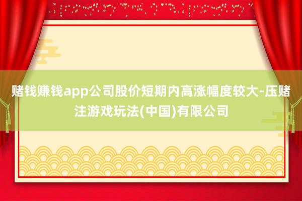 赌钱赚钱app公司股价短期内高涨幅度较大-压赌注游戏玩法(中国)有限公司
