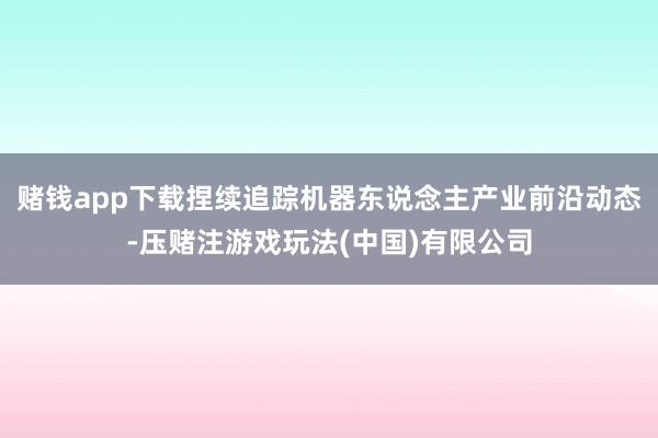 赌钱app下载捏续追踪机器东说念主产业前沿动态-压赌注游戏玩法(中国)有限公司