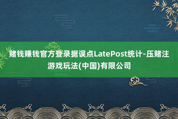 赌钱赚钱官方登录据误点LatePost统计-压赌注游戏玩法(中国)有限公司
