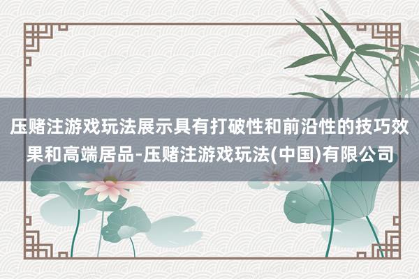 压赌注游戏玩法展示具有打破性和前沿性的技巧效果和高端居品-压赌注游戏玩法(中国)有限公司