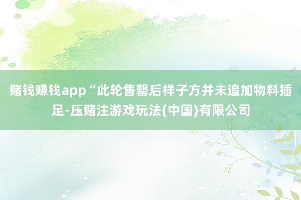 赌钱赚钱app“此轮售罄后样子方并未追加物料插足-压赌注游戏玩法(中国)有限公司
