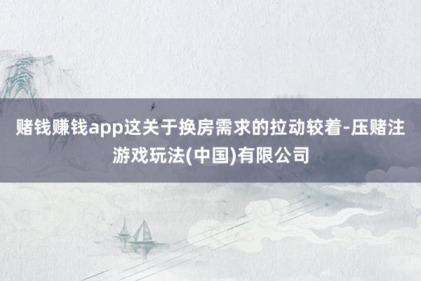 赌钱赚钱app这关于换房需求的拉动较着-压赌注游戏玩法(中国)有限公司