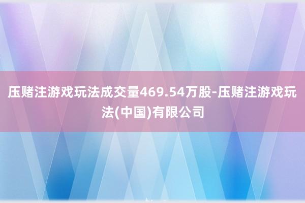压赌注游戏玩法成交量469.54万股-压赌注游戏玩法(中国)有限公司