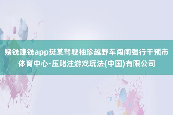 赌钱赚钱app樊某驾驶袖珍越野车闯闸强行干预市体育中心-压赌注游戏玩法(中国)有限公司