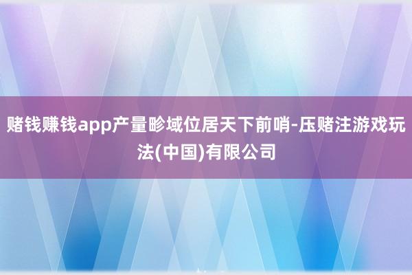赌钱赚钱app产量畛域位居天下前哨-压赌注游戏玩法(中国)有限公司