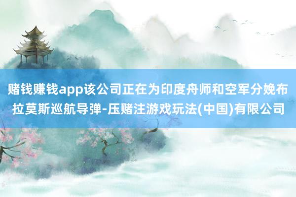 赌钱赚钱app该公司正在为印度舟师和空军分娩布拉莫斯巡航导弹-压赌注游戏玩法(中国)有限公司
