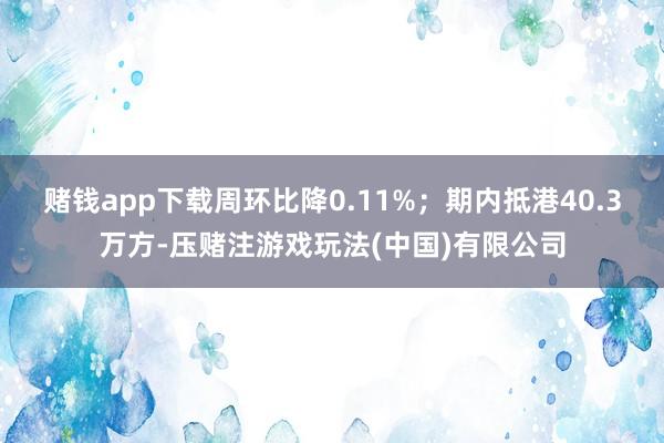 赌钱app下载周环比降0.11%；期内抵港40.3万方-压赌注游戏玩法(中国)有限公司