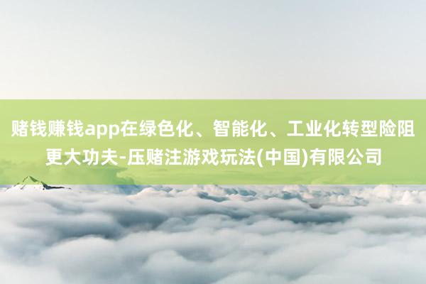 赌钱赚钱app在绿色化、智能化、工业化转型险阻更大功夫-压赌注游戏玩法(中国)有限公司