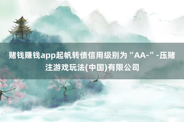 赌钱赚钱app起帆转债信用级别为“AA-”-压赌注游戏玩法(中国)有限公司