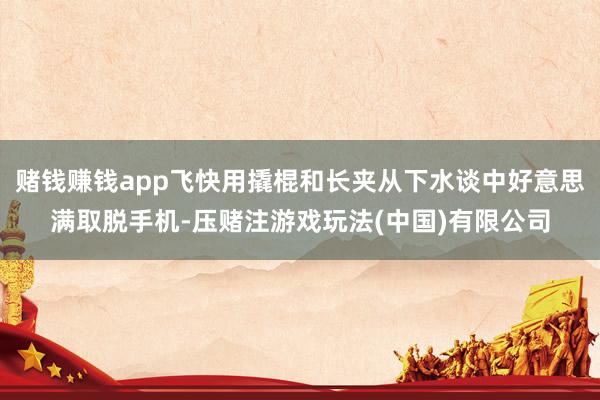 赌钱赚钱app飞快用撬棍和长夹从下水谈中好意思满取脱手机-压赌注游戏玩法(中国)有限公司