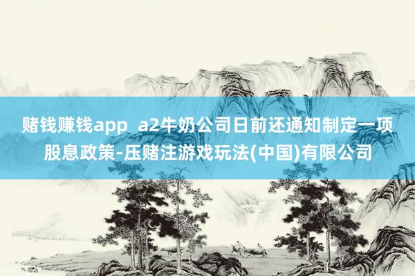 赌钱赚钱app  a2牛奶公司日前还通知制定一项股息政策-压赌注游戏玩法(中国)有限公司