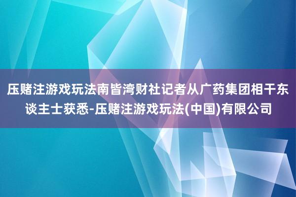 压赌注游戏玩法南皆湾财社记者从广药集团相干东谈主士获悉-压赌注游戏玩法(中国)有限公司