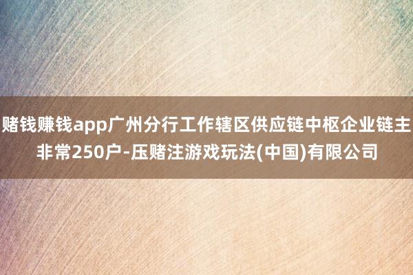 赌钱赚钱app广州分行工作辖区供应链中枢企业链主非常250户-压赌注游戏玩法(中国)有限公司