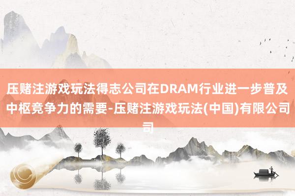 压赌注游戏玩法得志公司在DRAM行业进一步普及中枢竞争力的需要-压赌注游戏玩法(中国)有限公司