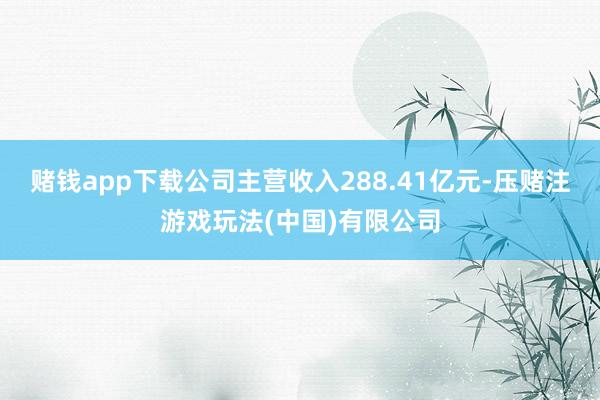 赌钱app下载公司主营收入288.41亿元-压赌注游戏玩法(中国)有限公司