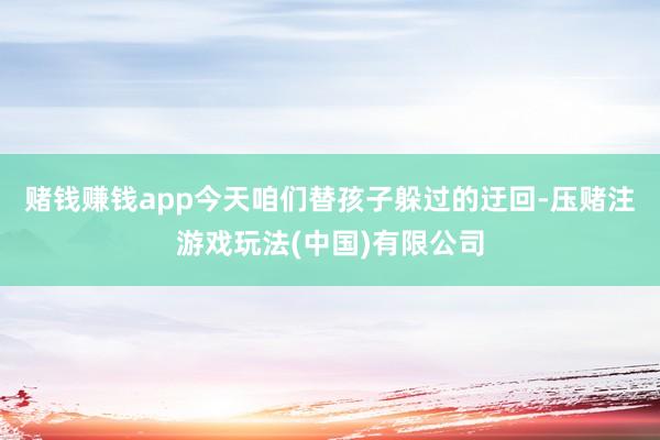 赌钱赚钱app今天咱们替孩子躲过的迂回-压赌注游戏玩法(中国)有限公司