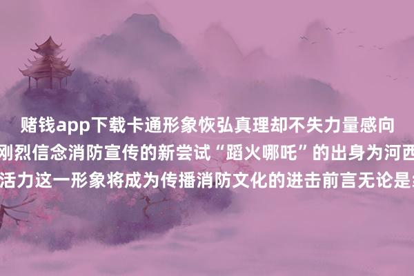 赌钱app下载卡通形象恢弘真理却不失力量感向社会传递了消防转圜的刚烈信念消防宣传的新尝试“蹈火哪吒”的出身为河西消防宣传注入了新的活力这一形象将成为传播消防文化的进击前言无论是线下举止 已经公益海报“蹈火哪吒”齐将带着满满的亲和力走进千门万户追随全球学习消防学问共同防守好意思好家园开始:天津河西制作:河西区消防转圜支队全媒体中心 发布于:北京市-压赌注游戏玩法(中国)有限公司