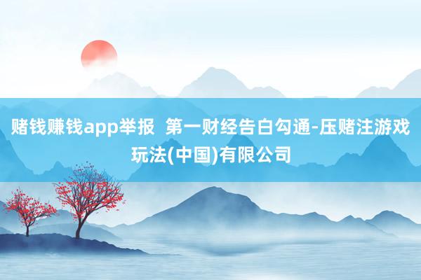 赌钱赚钱app举报  第一财经告白勾通-压赌注游戏玩法(中国)有限公司