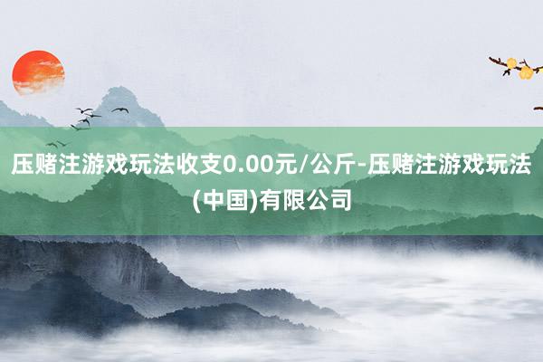 压赌注游戏玩法收支0.00元/公斤-压赌注游戏玩法(中国)有限公司