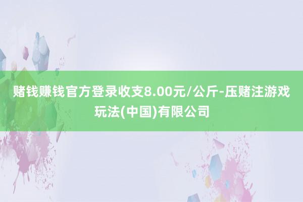 赌钱赚钱官方登录收支8.00元/公斤-压赌注游戏玩法(中国)有限公司