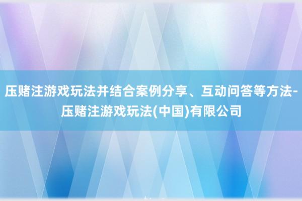 压赌注游戏玩法并结合案例分享、互动问答等方法-压赌注游戏玩法(中国)有限公司
