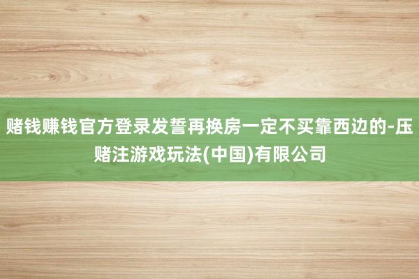 赌钱赚钱官方登录发誓再换房一定不买靠西边的-压赌注游戏玩法(中国)有限公司