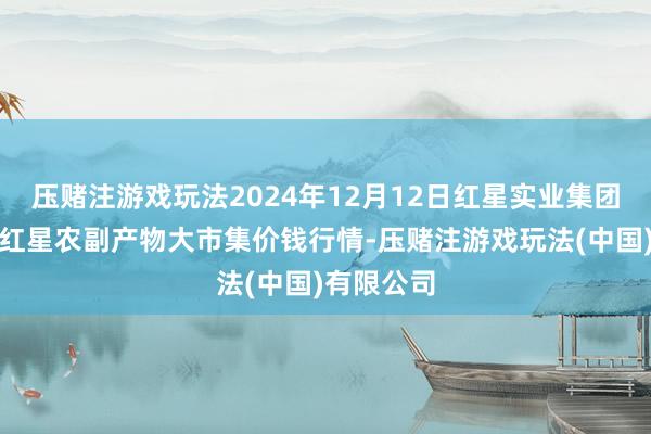 压赌注游戏玩法2024年12月12日红星实业集团有限公司红星农副产物大市集价钱行情-压赌注游戏玩法(中国)有限公司