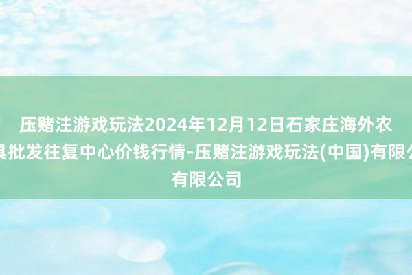 压赌注游戏玩法2024年12月12日石家庄海外农家具批发往复中心价钱行情-压赌注游戏玩法(中国)有限公司