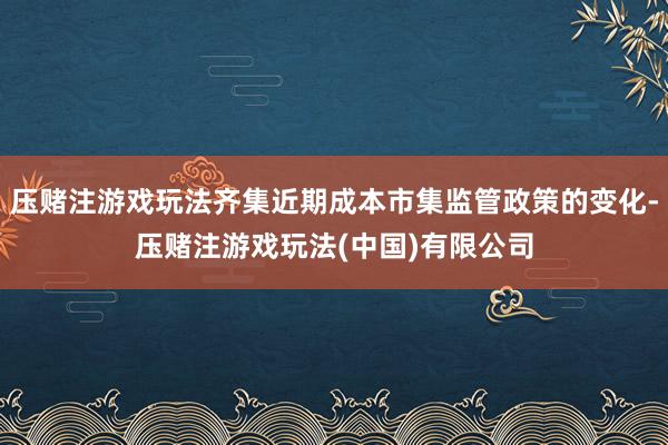压赌注游戏玩法齐集近期成本市集监管政策的变化-压赌注游戏玩法(中国)有限公司