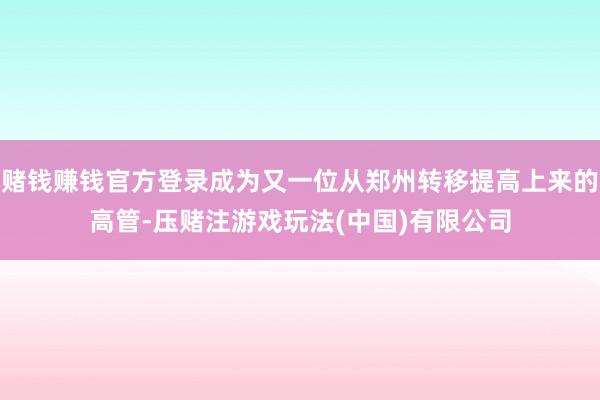 赌钱赚钱官方登录成为又一位从郑州转移提高上来的高管-压赌注游戏玩法(中国)有限公司