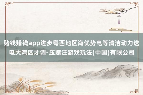 赌钱赚钱app进步粤西地区海优势电等清洁动力送电大湾区才调-压赌注游戏玩法(中国)有限公司