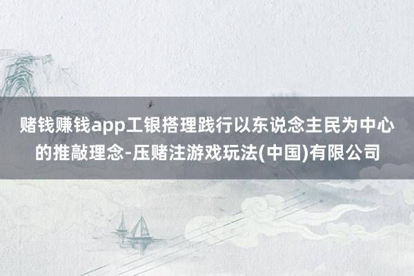 赌钱赚钱app　　工银搭理践行以东说念主民为中心的推敲理念-压赌注游戏玩法(中国)有限公司
