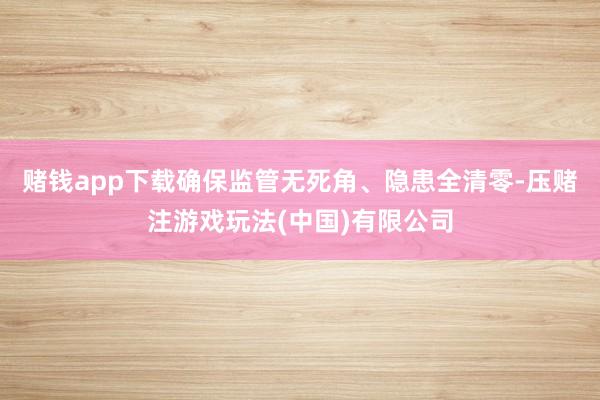 赌钱app下载确保监管无死角、隐患全清零-压赌注游戏玩法(中国)有限公司