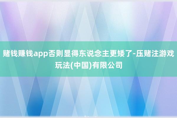 赌钱赚钱app否则显得东说念主更矮了-压赌注游戏玩法(中国)有限公司