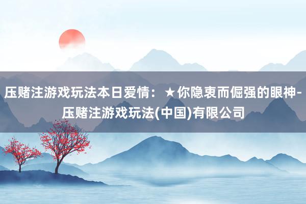 压赌注游戏玩法本日爱情：★你隐衷而倔强的眼神-压赌注游戏玩法(中国)有限公司