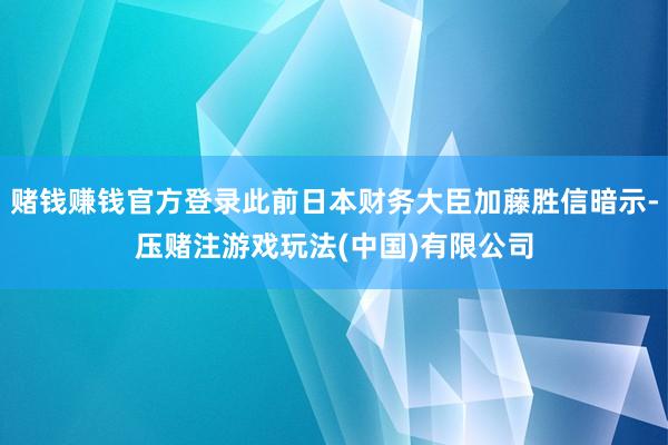 赌钱赚钱官方登录此前日本财务大臣加藤胜信暗示-压赌注游戏玩法(中国)有限公司