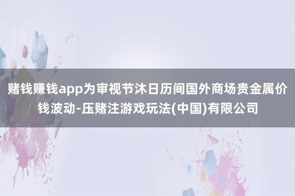 赌钱赚钱app为审视节沐日历间国外商场贵金属价钱波动-压赌注游戏玩法(中国)有限公司