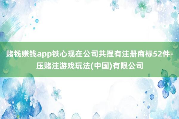 赌钱赚钱app铁心现在公司共捏有注册商标52件-压赌注游戏玩法(中国)有限公司