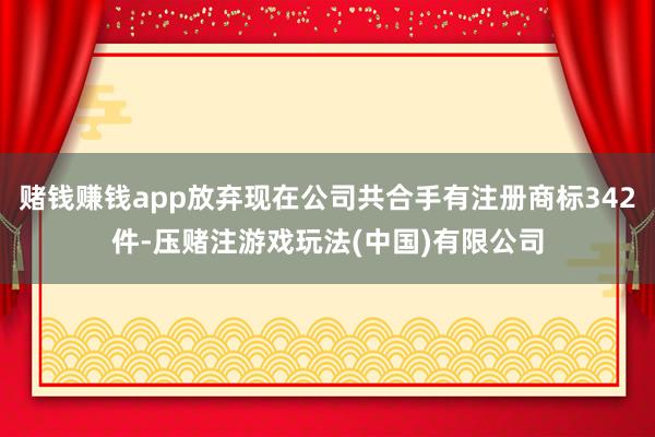 赌钱赚钱app放弃现在公司共合手有注册商标342件-压赌注游戏玩法(中国)有限公司