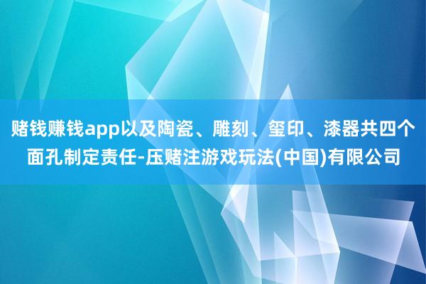 赌钱赚钱app以及陶瓷、雕刻、玺印、漆器共四个面孔制定责任-压赌注游戏玩法(中国)有限公司