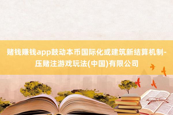 赌钱赚钱app鼓动本币国际化或建筑新结算机制-压赌注游戏玩法(中国)有限公司