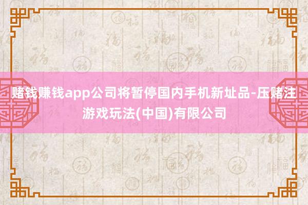 赌钱赚钱app公司将暂停国内手机新址品-压赌注游戏玩法(中国)有限公司